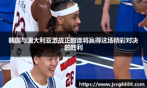 韩国与澳大利亚激战正酣谁将赢得这场精彩对决的胜利